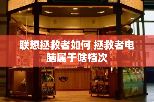 联想拯救者如何 拯救者电脑属于啥档次