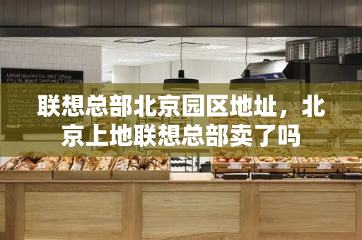 联想总部北京园区地址，北京上地联想总部卖了吗
