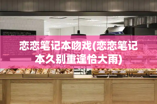 恋恋笔记本吻戏(恋恋笔记本久别重逢恰大雨)