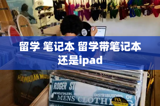 留学 笔记本 留学带笔记本还是ipad