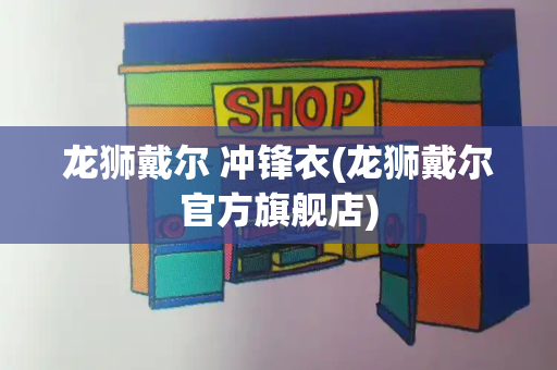 龙狮戴尔 冲锋衣(龙狮戴尔官方旗舰店)