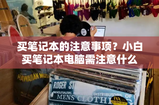买笔记本的注意事项？小白买笔记本电脑需注意什么-第1张图片-星选测评