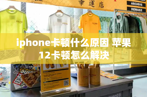 iphone卡顿什么原因 苹果12卡顿怎么解决