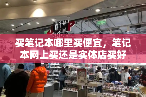 买笔记本哪里买便宜，笔记本网上买还是实体店买好-第1张图片-星选测评