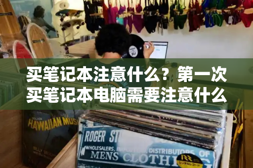 买笔记本注意什么？第一次买笔记本电脑需要注意什么