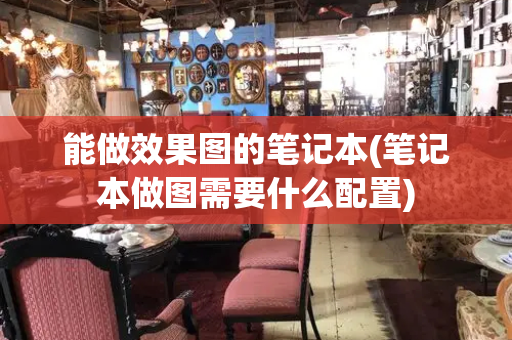 能做效果图的笔记本(笔记本做图需要什么配置)