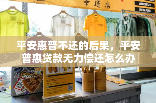 平安惠普不还的后果，平安普惠贷款无力偿还怎么办