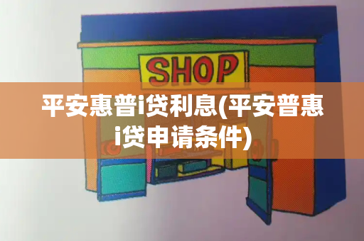 平安惠普i贷利息(平安普惠i贷申请条件)
