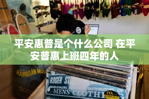平安惠普是个什么公司 在平安普惠上班四年的人-第1张图片-星选测评