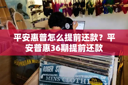 平安惠普怎么提前还款？平安普惠36期提前还款