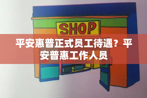 平安惠普正式员工待遇？平安普惠工作人员