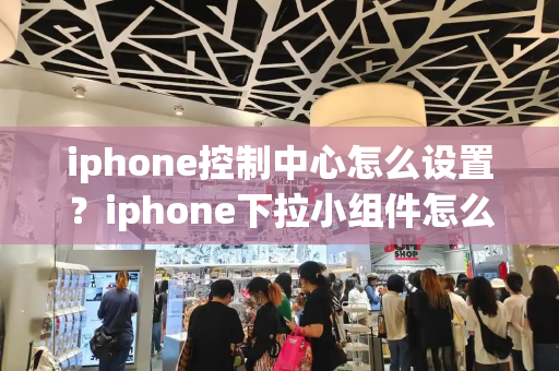 iphone控制中心怎么设置？iphone下拉小组件怎么设置