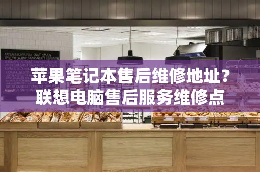 苹果笔记本售后维修地址？联想电脑售后服务维修点-第1张图片-星选测评