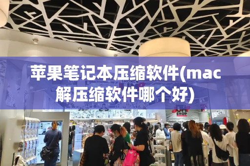 苹果笔记本压缩软件(mac解压缩软件哪个好)-第1张图片-星选测评