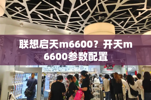 联想启天m6600？开天m6600参数配置-第1张图片-星选测评