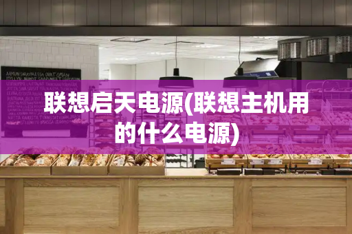 联想启天电源(联想主机用的什么电源)-第1张图片-星选测评
