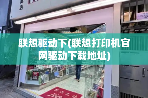 联想驱动下(联想打印机官网驱动下载地址)-第1张图片-星选测评