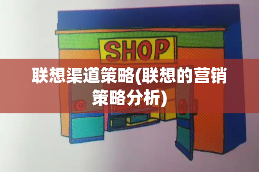联想渠道策略(联想的营销策略分析)-第1张图片-星选测评