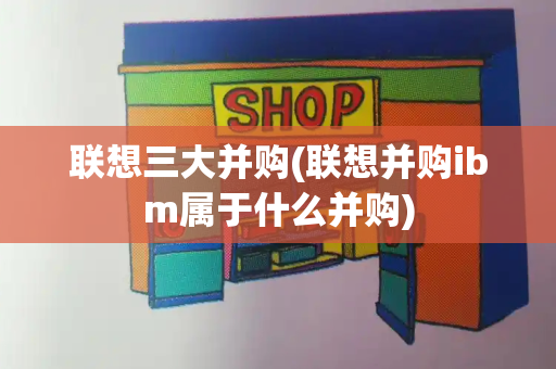 联想三大并购(联想并购ibm属于什么并购)