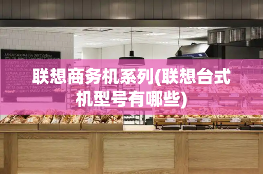 联想商务机系列(联想台式机型号有哪些)-第1张图片-星选测评