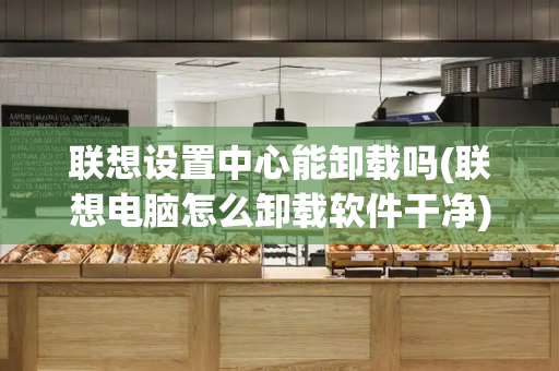 联想设置中心能卸载吗(联想电脑怎么卸载软件干净)