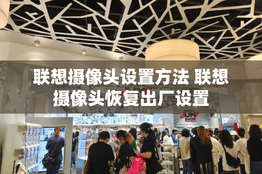 联想摄像头设置方法 联想摄像头恢复出厂设置-第1张图片-星选测评