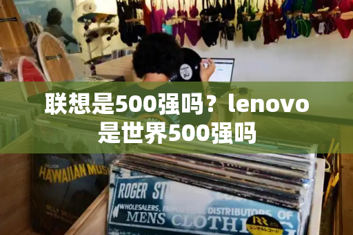 联想是500强吗？lenovo是世界500强吗-第1张图片-星选测评
