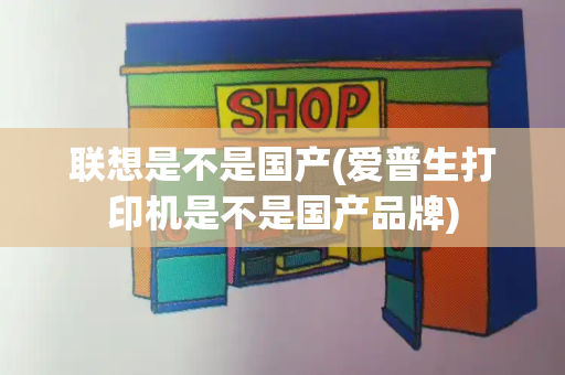 联想是不是国产(爱普生打印机是不是国产品牌)