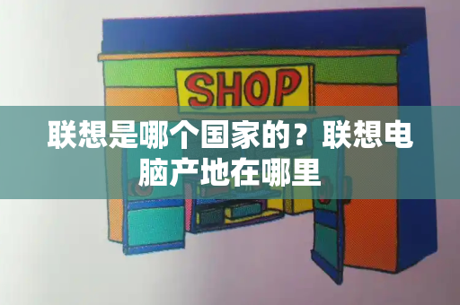 联想是哪个国家的？联想电脑产地在哪里-第1张图片-星选测评