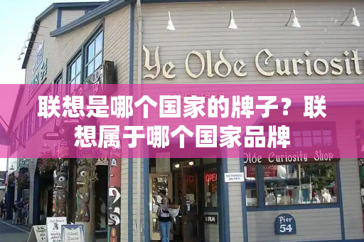 联想是哪个国家的牌子？联想属于哪个国家品牌-第1张图片-星选测评