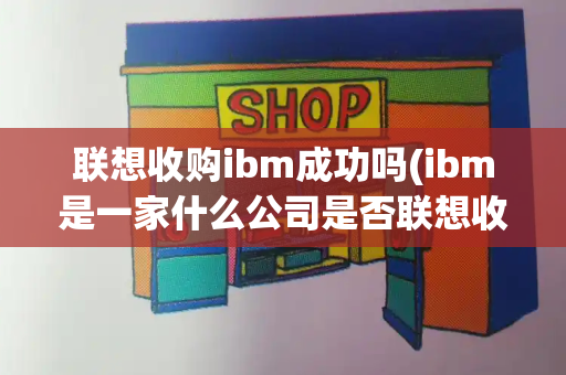联想收购ibm成功吗(ibm是一家什么公司是否联想收购)