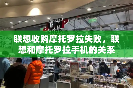 联想收购摩托罗拉失败，联想和摩托罗拉手机的关系-第1张图片-星选测评