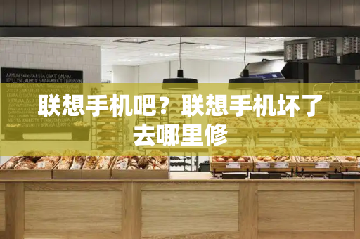 联想手机吧？联想手机坏了去哪里修-第1张图片-星选测评