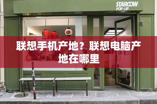 联想手机产地？联想电脑产地在哪里-第1张图片-星选测评
