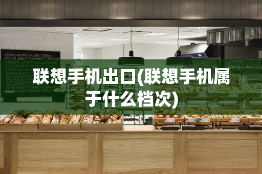 联想手机出口(联想手机属于什么档次)