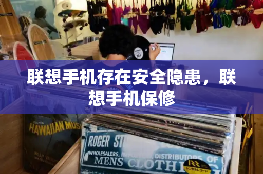 联想手机存在安全隐患，联想手机保修