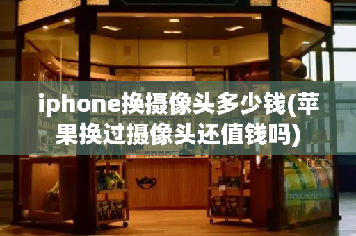 iphone换摄像头多少钱(苹果换过摄像头还值钱吗)
