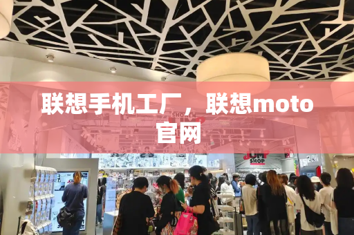 联想手机工厂，联想moto官网-第1张图片-星选测评