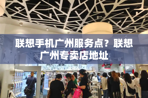 联想手机广州服务点？联想广州专卖店地址-第1张图片-星选测评
