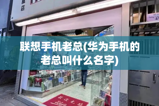 联想手机老总(华为手机的老总叫什么名字)-第1张图片-星选测评