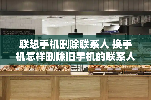 联想手机删除联系人 换手机怎样删除旧手机的联系人
