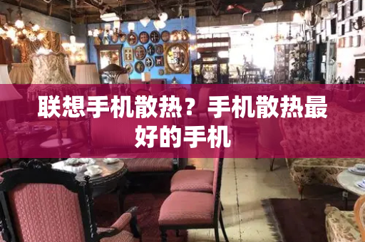 联想手机散热？手机散热最好的手机-第1张图片-星选测评