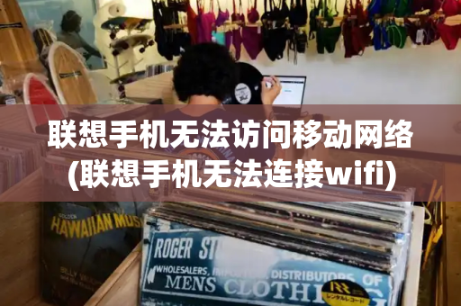 联想手机无法访问移动网络(联想手机无法连接wifi)