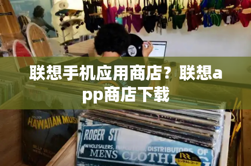 联想手机应用商店？联想app商店下载-第1张图片-星选测评