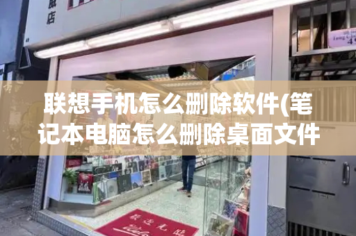 联想手机怎么删除软件(笔记本电脑怎么删除桌面文件)