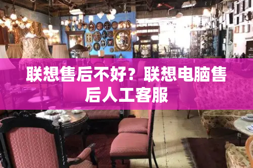 联想售后不好？联想电脑售后人工客服-第1张图片-星选测评