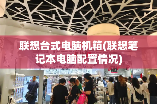 联想台式电脑机箱(联想笔记本电脑配置情况)