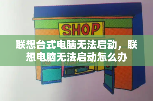 联想台式电脑无法启动，联想电脑无法启动怎么办-第1张图片-星选测评