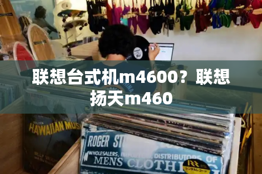 联想台式机m4600？联想扬天m460-第1张图片-星选测评