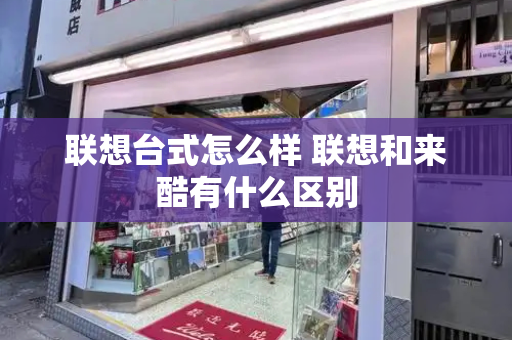 联想台式怎么样 联想和来酷有什么区别-第1张图片-星选测评